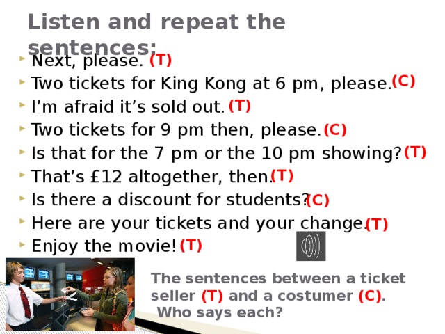 Listen and repeat the sentences: Next, please. Two tickets for King Kong at 6 pm, please. I’m afraid it’s sold out. Two tickets for 9 pm then, please. Is that for the 7 pm or the 10 pm showing? That’s £12 altogether, then. Is there a discount for students? Here are your tickets and your change. Enjoy the movie! (T) (C) (T) (C) (T) (T) (C) (T) (T) The sentences between a ticket seller (T) and a costumer (C) .  Who says each? 