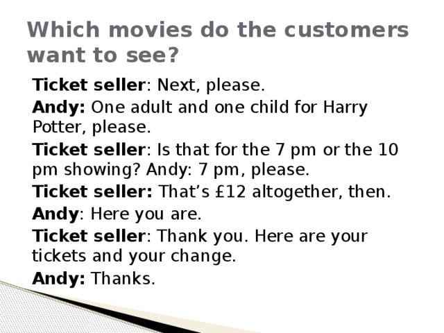 Which movies do the customers want to see? Ticket seller : Next, please. Andy: One adult and one child for Harry Potter, please. Ticket seller : Is that for the 7 pm or the 10 pm showing? Andy: 7 pm, please. Ticket seller: That’s £12 altogether, then. Andy : Here you are. Ticket seller : Thank you. Here are your tickets and your change. Andy: Thanks. 