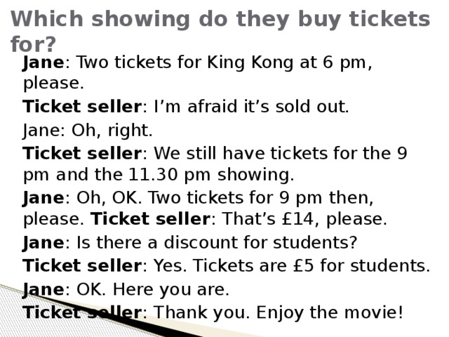 Which showing do they buy tickets for? Jane : Two tickets for King Kong at 6 pm, please. Ticket seller : I’m afraid it’s sold out. Jane: Oh, right. Ticket seller : We still have tickets for the 9 pm and the 11.30 pm showing. Jane : Oh, OK. Two tickets for 9 pm then, please. Ticket seller : That’s £14, please. Jane : Is there a discount for students? Ticket seller : Yes. Tickets are £5 for students. Jane : OK. Here you are. Ticket seller : Thank you. Enjoy the movie! 