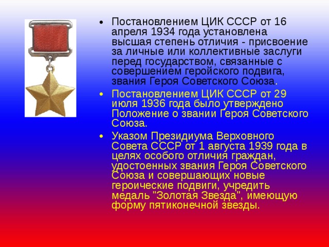 Постановлением ЦИК СССР от 16 апреля 1934 года установлена высшая степень отличия - присвоение за личные или коллективные заслуги перед государством, связанные с совершением геройского подвига, звания Героя Советского Союза . Постановлением ЦИК СССР от 29 июля 1936 года было утверждено Положение о звании Героя Советского Союза. Указом Президиума Верховного Совета СССР от 1 августа 1939 года в целях особого отличия граждан, удостоенных звания Героя Советского Союза и совершающих новые героические подвиги, учредить медаль 