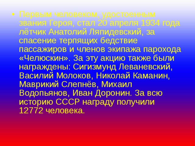 Первым человеком, удостоенным звания Героя, стал 20 апреля 1934 года лётчик Анатолий Ляпидевский, за спасение терпящих бедствие пассажиров и членов экипажа парохода «Челюскин». За эту акцию также были награждены: Сигизмунд Леваневский, Василий Молоков, Николай Каманин, Маврикий Слепнёв, Михаил Водопьянов, Иван Доронин. За всю историю СССР награду получили 12772 человека. 