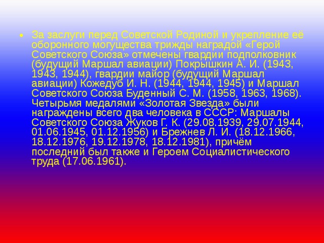 За заслуги перед Советской Родиной и укрепление её оборонного могущества трижды наградой «Герой Советского Союза» отмечены гвардии подполковник (будущий Маршал авиации) Покрышкин А. И. (1943, 1943, 1944), гвардии майор (будущий Маршал авиации) Кожедуб И. Н. (1944, 1944, 1945) и Маршал Советского Союза Буденный С. М. (1958, 1963, 1968).  Четырьмя медалями «Золотая Звезда» были награждены всего два человека в СССР: Маршалы Советского Союза Жуков Г. К. (29.08.1939, 29.07.1944, 01.06.1945, 01.12.1956) и Брежнев Л. И. (18.12.1966, 18.12.1976, 19.12.1978, 18.12.1981), причём последний был также и Героем Социалистического труда (17.06.1961). 