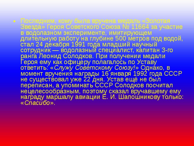 Последним, кому была вручена медаль «Золотая Звезда» Героя Советского Союза № 11664 за участие в водолазном эксперименте, имитирующем длительную работу на глубине 500 метров под водой, стал 24 декабря 1991 года младший научный сотрудник — водолазный специалист, капитан 3-го ранга Леонид Солодков. При получении медали Героя ему как офицеру полагалось по Уставу ответить: « Служу Советскому Союзу! » Однако, в момент вручения награды 16 января 1992 года СССР не существовал уже 22 дня. Устав ещё не был переписан, а упоминать СССР Солодков посчитал нецелесообразным, поэтому сказал вручавшему ему награду маршалу авиации Е. И. Шапошникову только: « Спасибо ». 