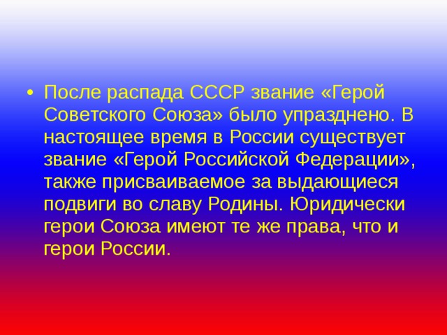 После распада СССР звание «Герой Советского Союза» было упразднено. В настоящее время в России существует звание «Герой Российской Федерации», также присваиваемое за выдающиеся подвиги во славу Родины. Юридически герои Союза имеют те же права, что и герои России. 
