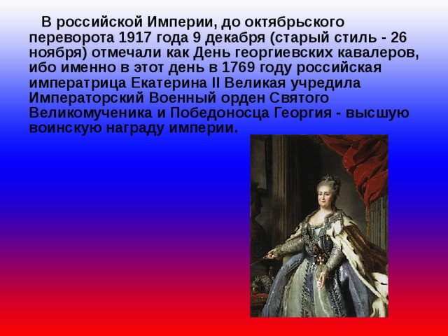  В российской Империи, до октябрьского переворота 1917 года 9 декабря (старый стиль - 26 ноября) отмечали как День георгиевских кавалеров, ибо именно в этот день в 1769 году российская императрица Екатерина II Великая учредила Императорский Военный орден Святого Великомученика и Победоносца Георгия - высшую воинскую награду империи. 