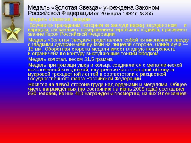  Медаль «Золотая Звезда» учреждена Законом Российской Федерации  от 20 марта 1992 г. №255   Медаль «Золотая Звезда»  Вручается гражданам, которым за заслуги перед государством и народом, связанные с совершением геройского подвига, присвоено звание Героя Российской Федерации.  Медаль «Золотая Звезда» представляет собой пятиконечную звезду с гладкими двугранными лучами на лицевой стороне. Длина луча — 15 мм. Оборотная сторона медали имеет гладкую поверхность и ограничена по контуру выступающим тонким ободком.  Медаль золотая, весом 21,5 грамма.  Медаль при помощи ушка и кольца соединяется с металлической позолоченной колодочкой, внутренняя часть которой обтянута муаровой трехцветной лентой в соответствии с расцветкой Государственного флага Российской Федерации.  Носится на левой стороне груди над орденами и медалями. Общее число награждённых (по состоянию на июнь 2009 года) составляет 930 человек, из них 410 награждены посмертно, из них 9 пензенцев. 