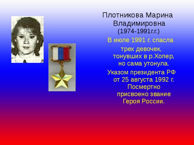  Плотникова Марина  Владимировна  (1974-1991г.г.) В июле 1991 г. спасла трех девочек, тонувших в р.Хопер, но сама утонула. Указом президента РФ от 25 августа 1992 г. Посмертно присвоено звание Героя России. В июле 1991 г. спасла трех девочек, тонувших в р.Хопер, но сама утонула. Указом президента РФ от 25 августа 1992 г. Посмертно присвоено звание Героя России.  В июле 1991 г. спасла трех девочек, тонувших в р.Хопер, но сама утонула. Указом президента РФ от 25 августа 1992 г. Посмертно присвоено звание Героя России.  .  