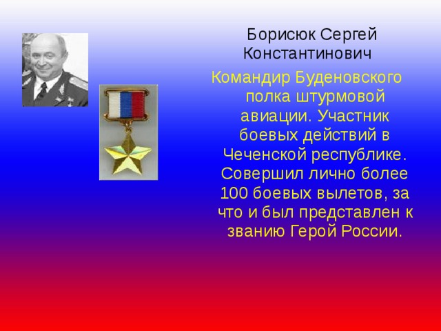  Борисюк Сергей  Константинович Командир Буденовского полка штурмовой авиации. Участник боевых действий в Чеченской республике. Совершил лично более 100 боевых вылетов, за что и был представлен к званию Герой России. 