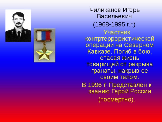  Чиликанов Игорь  Васильевич  (1968-1995 г.г.) Участник контртеррористической операции на Северном Кавказе. Погиб в бою, спасая жизнь товарищей от разрыва гранаты, накрыв ее своим телом. В 1996 г. Представлен к званию Герой России (посмертно). 