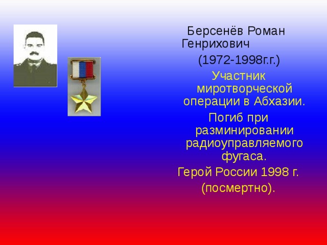  Берсенёв Роман  Генрихович  (1972-1998г.г.) Участник миротворческой операции в Абхазии. Погиб при разминировании радиоуправляемого фугаса. Герой России 1998 г. (посмертно). 