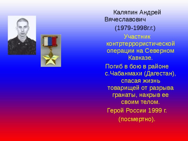   Каляпин Андрей  Вячеславович  (1979-1998г.г.) Участник контртеррористической операции на Северном Кавказе. Погиб в бою в районе с.Чабанмахи (Дагестан), спасая жизнь товарищей от разрыва гранаты, накрыв ее своим телом. Герой России 1999 г. (посмертно). 