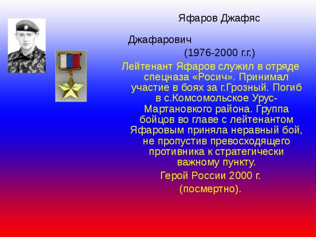 Яфаров Джафяс     Джафарович  (1976-2000 г.г.) Лейтенант Яфаров служил в отряде спецназа «Росич». Принимал участие в боях за г.Грозный. Погиб в с.Комсомольское Урус-Мартановкого района. Группа бойцов во главе с лейтенантом Яфаровым приняла неравный бой, не пропустив превосходящего противника к стратегически важному пункту. Герой России 2000 г. (посмертно). 