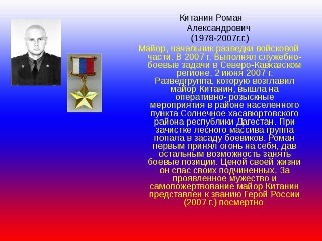  Китанин Роман Александрович  (1978-2007г.г.) Майор, начальник разведки войсковой части. В 2007 г. Выполнял служебно- боевые задачи в Северо-Кавказском регионе. 2 июня 2007 г. Разведгруппа, которую возглавил майор Китанин, вышла на оперативно- розыскные мероприятия в районе населенного пункта Солнечное хасавюртовского района республики Дагестан. При зачистке лесного массива группа попала в засаду боевиков. Роман первым принял огонь на себя, дав остальным возможность занять боевые позиции. Ценой своей жизни он спас своих подчиненных. За проявленное мужество и самопожертвование майор Китанин представлен к званию Герой России (2007 г.) посмертно 