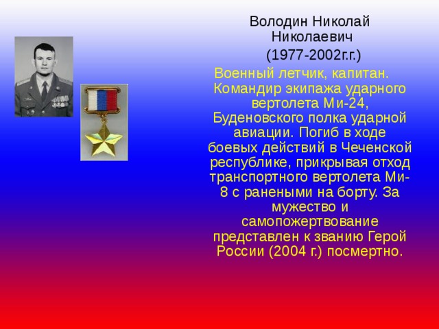  Володин Николай  Николаевич  (1977-2002г.г.) Военный летчик, капитан. Командир экипажа ударного вертолета Ми-24, Буденовского полка ударной авиации. Погиб в ходе боевых действий в Чеченской республике, прикрывая отход транспортного вертолета Ми-8 с ранеными на борту. За мужество и самопожертвование представлен к званию Герой России (2004 г.) посмертно. 