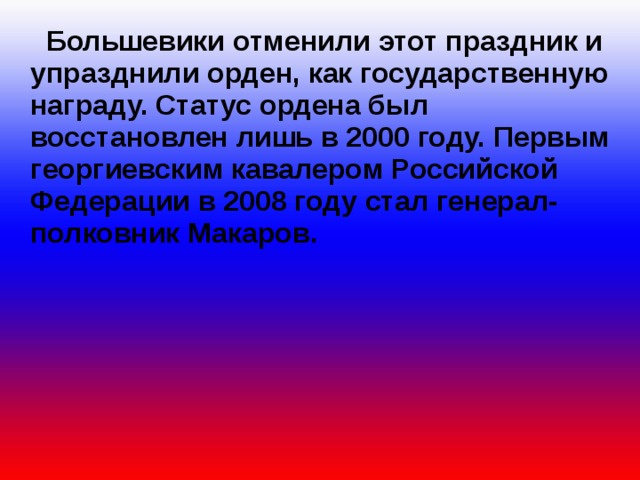  Большевики отменили этот праздник и упразднили орден, как государственную награду. Статус ордена был восстановлен лишь в 2000 году. Первым георгиевским кавалером Российской Федерации в 2008 году стал генерал-полковник Макаров. 