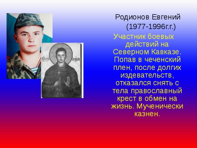  Родионов Евгений  (1977-1996г.г.) Участник боевых действий на Северном Кавказе. Попав в чеченский плен, после долгих издевательств, отказался снять с тела православный крест в обмен на жизнь. Мученически казнен. 