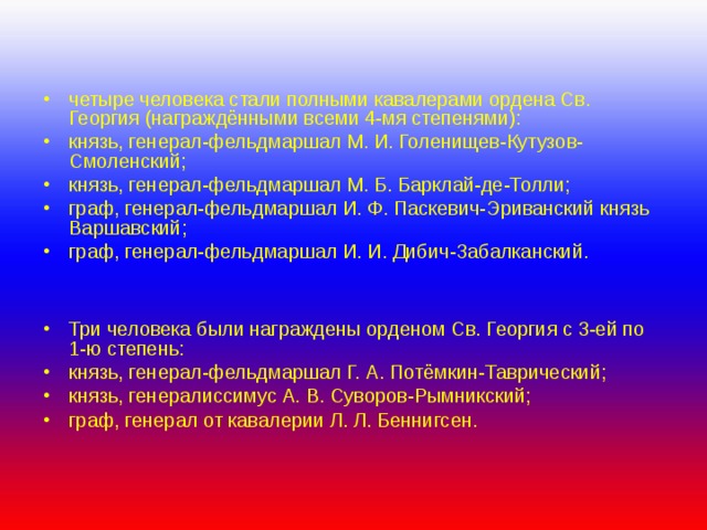 четыре человека стали полными кавалерами ордена Св. Георгия (награждёнными всеми 4-мя степенями): князь, генерал-фельдмаршал М. И. Голенищев-Кутузов-Смоленский; князь, генерал-фельдмаршал М. Б. Барклай-де-Толли; граф, генерал-фельдмаршал И. Ф. Паскевич-Эриванский князь Варшавский; граф, генерал-фельдмаршал И. И. Дибич-Забалканский.   Три человека были награждены орденом Св. Георгия с 3-ей по 1-ю степень: князь, генерал-фельдмаршал Г. А. Потёмкин-Таврический; князь, генералиссимус А. В. Суворов-Рымникский; граф, генерал от кавалерии Л. Л. Беннигсен. 