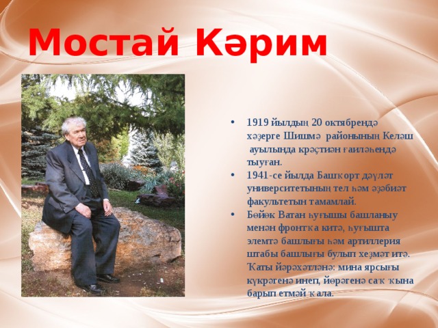 Мостай Кәрим 1919 йылдың 20 октябрендә хәҙерге Шишмә районының Келәш  ауылында крәҫтиән ғаиләһендә тыуған.  1941-се йылда Башҡорт дәүләт университетының тел һәм әҙәбиәт факультетын тамамлай.  Бөйөк Ватан һуғышы башланыу менән фронтҡа китә, һуғышта элемтә башлығы һәм артиллерия штабы башлығы булып хеҙмәт итә. Ҡаты йәрәхәтләнә: мина ярсығы күкрәгенә инеп, йөрәгенә саҡ ҡына барып етмәй ҡала. 