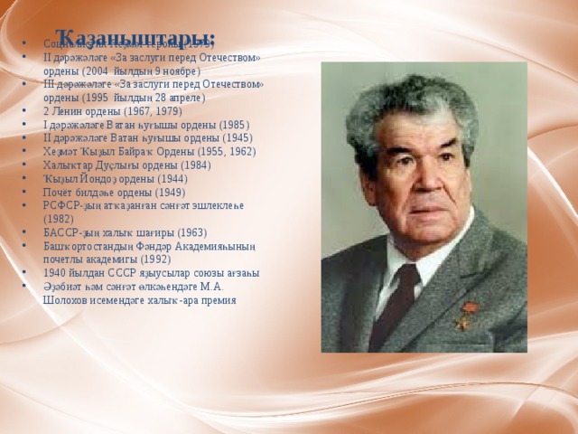 Ҡаҙаныштары: Социалистик Хеҙмәт геройы (1979) II дәрәжәләге «За заслуги перед Отечеством» ордены (2004  йылдың 9 ноябре) III дәрәжәләге «За заслуги перед Отечеством» ордены (1995  йылдың 28 апреле) 2 Ленин ордены (1967, 1979) I дәрәжәләге Ватан һуғышы ордены (1985) II дәрәжәләге Ватан һуғышы ордены (1945) Хеҙмәт Ҡыҙыл Байраҡ Ордены (1955, 1962) Халыҡтар Дуҫлығы ордены (1984) Ҡыҙыл Йондоҙ ордены (1944) Почёт билдәһе ордены (1949) РСФСР-ҙың атҡаҙанған сәнғәт эшлеклеһе (1982) БАССР-ҙың халыҡ шағиры (1963) Башҡортостандың Фәндәр Академияһының почетлы академигы (1992) 1940 йылдан СССР яҙыусылар союзы ағзаһы Әҙәбиәт һәм сәнғәт өлкәһендәге М.А. Шолохов исемендәге халыҡ-ара премия 