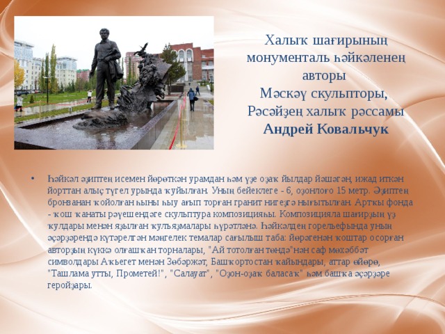 Халыҡ шағирының монументаль һәйкәленең авторы  Мәскәү скульпторы,  Рәсәйҙең халыҡ рәссамы Андрей Ковальчук Һәйкәл әҙиптең исемен йөрөткән урамдан һәм үҙе оҙаҡ йылдар йәшәгән, ижад иткән йорттан алыҫ түгел урында ҡуйылған. Уның бейеклеге - 6, оҙонлоғо 15 метр. Әҙиптең бронзанан ҡойолған һыны һыу ағып торған гранит нигеҙгә нығытылған. Артҡы фонда - ҡош ҡанаты рәүешендәге скульптура композицияһы. Композицияла шағирҙың үҙ ҡулдары менән яҙылған ҡулъяҙмалары һүрәтләнә. Һәйкәлдең горельефында уның әҫәрҙәрендә күтәрелгән мәңгелек темалар сағылыш таба: йөрәгенән ҡоштар осорған авторҙың күккә олғашҡан торналары, 