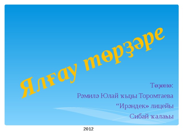   Я лғау төрҙәре Төҙөнө :  Рәмилә Юлай ҡыҙы Торомтаева “ Ир ә ндек » лицейы Сибай ҡалаһы 2012 