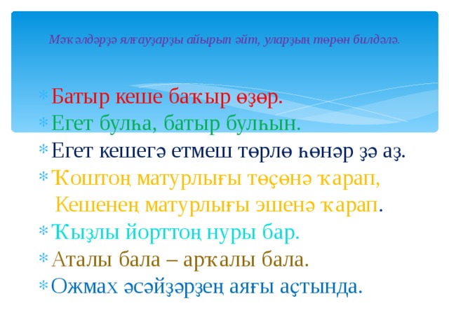 Мәҡәлдәрҙә ялғауҙарҙы айырып әйт, уларҙың төрөн билдәлә. Батыр кеше баҡыр өҙөр. Егет булһа, батыр булһын. Егет кешегә етмеш төрлө һөнәр ҙә аҙ. Ҡоштоң матурлығы төҫөнә ҡарап,  Кешенең матурлығы эшенә ҡарап . Ҡыҙлы йорттоң нуры бар. Аталы бала – арҡалы бала. Ожмах әсәйҙәрҙең аяғы аҫтында.  