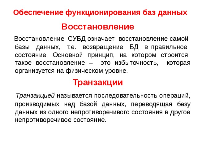 Обеспечение функционирования баз данных  Восстановление  Восстановление СУБД означает восстановление самой базы данных, т.е. возвращение БД в правильное состояние. Основной принцип, на котором строится такое восстановление – это избыточность, которая организуется на физическом уровне. Транзакции  Транзакцией  называется последовательность операций, производимых над базой данных, переводящая базу данных из одного непротиворечивого состояния в другое непротиворечивое состояние. 