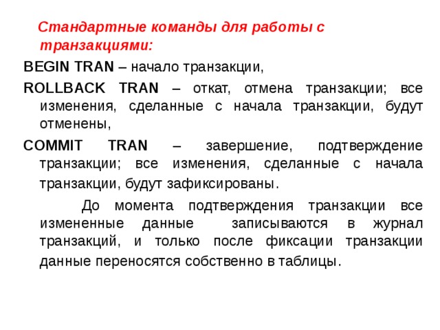  Стандартные команды для работы с транзакциями: BEGIN TRAN – начало транзакции, ROLLBACK TRAN – откат, отмена транзакции; все изменения, сделанные с начала транзакции, будут отменены, COMMIT TRAN – завершение, подтверждение транзакции; все изменения, сделанные с начала транзакции, будут зафиксированы .  До момента подтверждения транзакции все измененные данные записываются в журнал транзакций, и только после фиксации транзакции данные переносятся собственно в таблицы . 