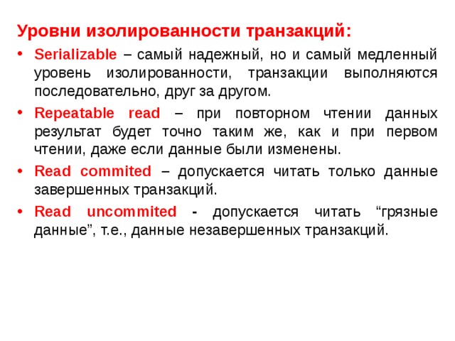 Уровни изолированности транзакций: Serializable  – самый надежный, но и самый медленный уровень изолированности, транзакции выполняются последовательно, друг за другом. Repeatable read – при повторном чтении данных результат будет точно таким же, как и при первом чтении, даже если данные были изменены. Read commited – допускается читать только данные завершенных транзакций. Read uncommited - допускается читать “грязные данные”, т.е., данные незавершенных транзакций. 