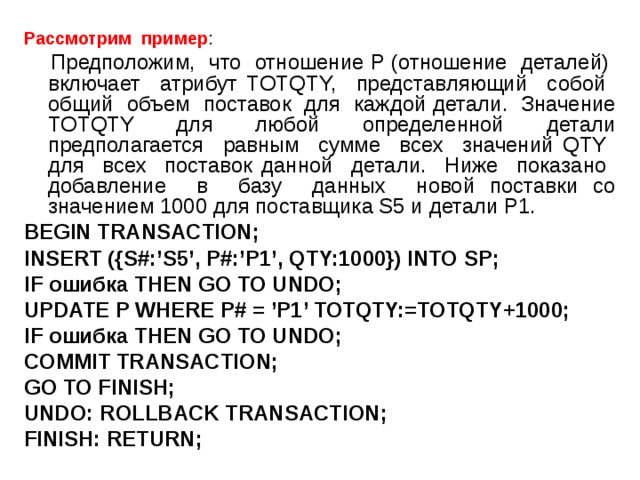 Рассмотрим пример :  Предположим, что отношение P (отношение деталей) включает атрибут TOTQTY, представляющий собой общий объем поставок для каждой детали. Значение TOTQTY для любой определенной детали предполагается равным сумме всех значений QTY для всех поставок данной детали. Ниже показано добавление в базу данных новой поставки со значением 1000 для поставщика S5 и детали P1. BEGIN TRANSACTION; INSERT ({S#:’S5’, P#:’P1’, QTY:1000}) INTO SP; IF ошибка THEN GO TO UNDO; UPDATE P WHERE P# = ’P1’ TOTQTY:=TOTQTY+1000; IF ошибка THEN GO TO UNDO; COMMIT TRANSACTION; GO TO FINISH; UNDO: ROLLBACK TRANSACTION; FINISH: RETURN; 