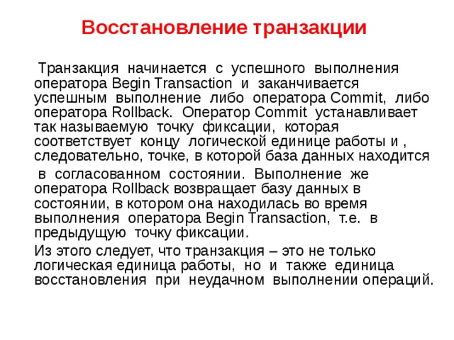 Восстановление транзакции   Транзакция начинается с успешного выполнения оператора Begin Transaction и заканчивается успешным выполнение либо оператора Commit, либо оператора Rollback. Оператор Commit устанавливает так называемую точку фиксации, которая соответствует концу логической единице работы и , следовательно, точке, в которой база данных находится  в согласованном состоянии. Выполнение же оператора Rollback возвращает базу данных в состоянии, в котором она находилась во время выполнения оператора Begin Transaction, т.е. в предыдущую точку фиксации.  Из этого следует, что транзакция – это не только логическая единица работы, но и также единица восстановления при неудачном выполнении операций. 