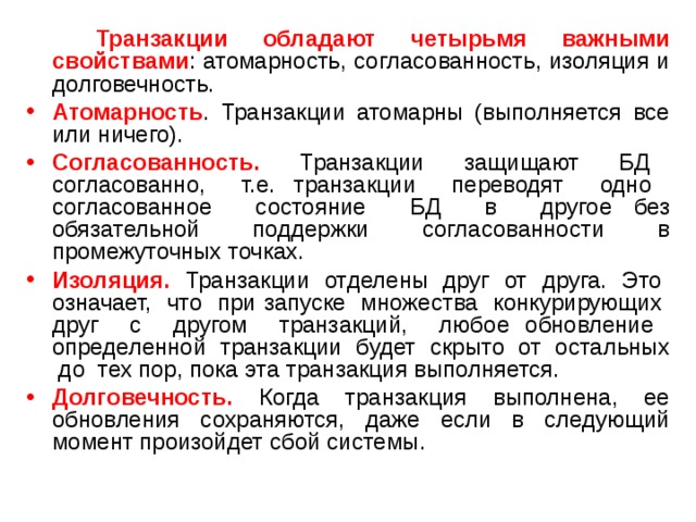  Транзакции обладают четырьмя важными свойствами : атомарность, согласованность, изоляция и долговечность. Атомарность . Транзакции атомарны (выполняется все или ничего). Согласованность. Транзакции защищают БД согласованно, т.е. транзакции переводят одно согласованное состояние БД в другое без обязательной поддержки согласованности в промежуточных точках. Изоляция. Транзакции отделены друг от друга. Это означает, что при запуске множества конкурирующих друг с другом транзакций, любое обновление определенной транзакции будет скрыто от остальных до тех пор, пока эта транзакция выполняется. Долговечность. Когда транзакция выполнена, ее обновления сохраняются, даже если в следующий момент произойдет сбой системы. 