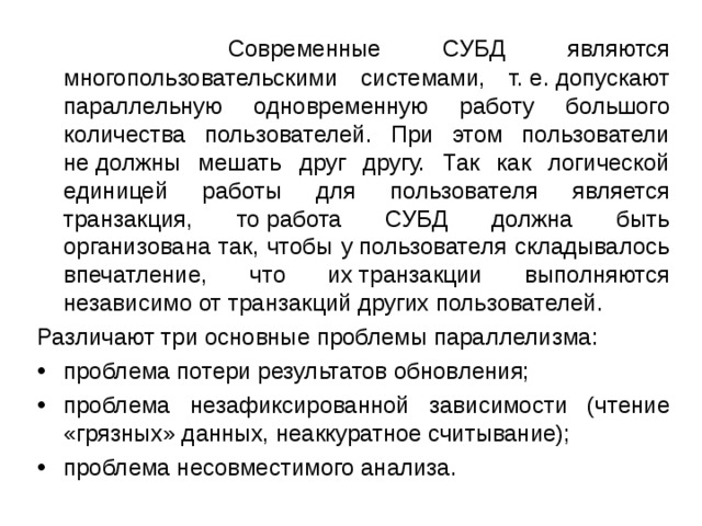  Современные СУБД являются многопользовательскими системами, т. е. допускают параллельную одновременную работу большого количества пользователей. При этом пользователи не должны мешать друг другу. Так как логической единицей работы для пользователя является транзакция, то работа СУБД должна быть организована так, чтобы у пользователя складывалось впечатление, что их транзакции выполняются независимо от транзакций других пользователей. Различают три основные проблемы параллелизма: проблема потери результатов обновления; проблема незафиксированной зависимости (чтение «грязных» данных, неаккуратное считывание); проблема несовместимого анализа. 