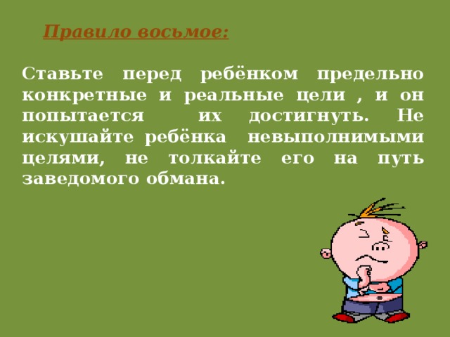 Правило восьмое: Ставьте перед ребёнком предельно конкретные и реальные цели , и он попытается их достигнуть. Не искушайте ребёнка невыполнимыми целями, не толкайте его на путь заведомого обмана. 