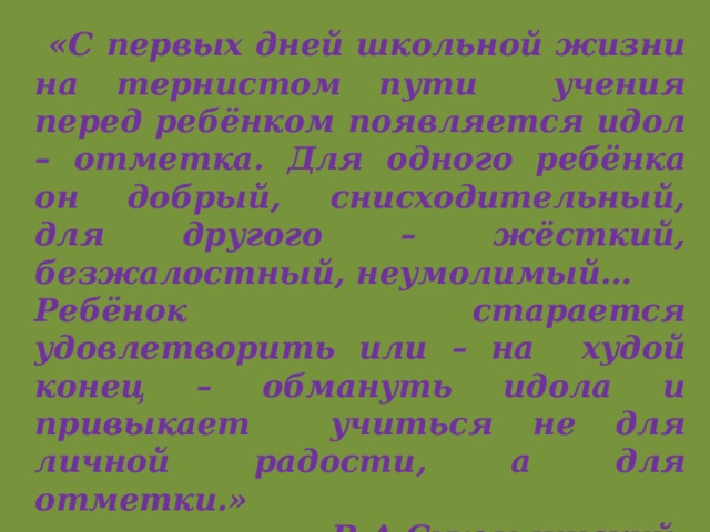  «С первых дней школьной жизни на тернистом пути учения перед ребёнком появляется идол – отметка. Для одного ребёнка он добрый, снисходительный, для другого – жёсткий, безжалостный, неумолимый… Ребёнок старается удовлетворить или – на худой конец – обмануть идола и привыкает учиться не для личной радости, а для отметки.»      В.А.Сухомлинский. 