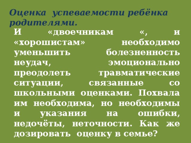 Оценка успеваемости ребёнка родителями. И «двоечникам «, и «хорошистам» необходимо уменьшить болезненность неудач, эмоционально преодолеть травматические ситуации, связанные со школьными оценками. Похвала им необходима, но необходимы и указания на ошибки, недочёты, неточности. Как же дозировать оценку в семье? 