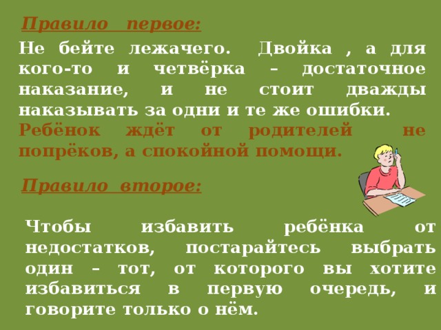 Правило первое: Не бейте лежачего. Двойка , а для кого-то и четвёрка – достаточное наказание, и не стоит дважды наказывать за одни и те же ошибки. Ребёнок ждёт от родителей не попрёков, а спокойной помощи. Правило второе: Чтобы избавить ребёнка от недостатков, постарайтесь выбрать один – тот, от которого вы хотите избавиться в первую очередь, и говорите только о нём. 