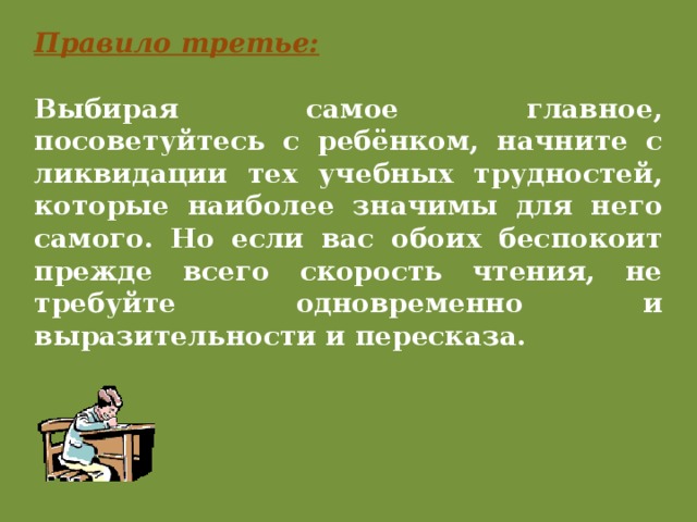 Правило третье: Выбирая самое главное, посоветуйтесь с ребёнком, начните с ликвидации тех учебных трудностей, которые наиболее значимы для него самого. Но если вас обоих беспокоит прежде всего скорость чтения, не требуйте одновременно и выразительности и пересказа. 