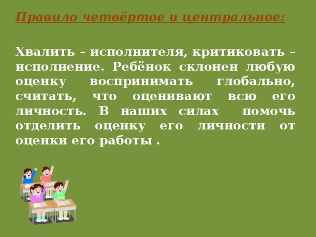 Правило четвёртое и центральное: Хвалить – исполнителя, критиковать – исполнение. Ребёнок склонен любую оценку воспринимать глобально, считать, что оценивают всю его личность. В наших силах помочь отделить оценку его личности от оценки его работы . 