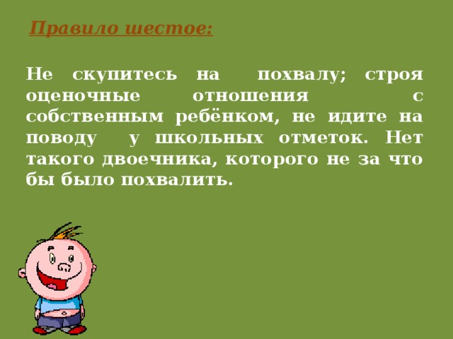 Правило шестое: Не скупитесь на похвалу; строя оценочные отношения с собственным ребёнком, не идите на поводу у школьных отметок. Нет такого двоечника, которого не за что бы было похвалить. 