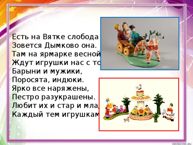 Есть на Вятке слобода Зовется Дымково она. Там на ярмарке весной Ждут игрушки нас с тобой. Барыни и мужики, Поросята, индюки. Ярко все наряжены, Пестро разукрашены. Любит их и стар и млад, Каждый тем игрушкам рад! 
