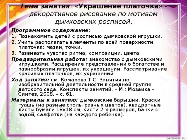 Тема занятия : « Украшение платочка » - декоративное рисование по мотивам дымковских росписей .   Программное содержание : Познакомить детей с росписью дымковской игрушки. Учить располагать элементы по всей поверхности платочка: мазки, точки. Развивать чувство ритма, композиции, цвета. Предварительная работа: знакомство с дымковскими игрушками. Расширение представлений о богатстве и разнообразии игрушек, их украшении. Рассматривание красивых платочков, их украшений. Ход занятия: см. Комарова Т.С. Занятия по изобразительной деятельности в средней группе детского сада. Конспекты занятий. – М.: Мозаика – Синтез, 2008. – с. 61. Материалы к занятию: дымковские барышни. Краски гуашь (на разные столы разных цветов), квадратные листы бумаги 18х18 см, кисти 2-х размеров, банки с водой, салфетки (на каждого ребенка). 