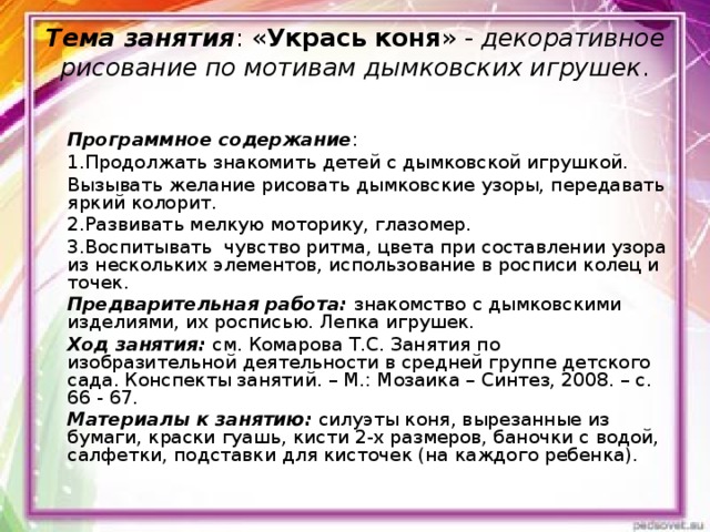 Тема занятия : « Укрась коня » - декоративное рисование по мотивам дымковских игрушек .   Программное содержание : 1.Продолжать знакомить детей с дымковской игрушкой. Вызывать желание рисовать дымковские узоры, передавать яркий колорит. 2.Развивать мелкую моторику, глазомер. 3.Воспитывать чувство ритма, цвета при составлении узора из нескольких элементов, использование в росписи колец и точек. Предварительная работа: знакомство с дымковскими изделиями, их росписью. Лепка игрушек. Ход занятия: см. Комарова Т.С. Занятия по изобразительной деятельности в средней группе детского сада. Конспекты занятий. – М.: Мозаика – Синтез, 2008. – с. 66 - 67. Материалы к занятию: силуэты коня, вырезанные из бумаги, краски гуашь, кисти 2-х размеров, баночки с водой, салфетки, подставки для кисточек (на каждого ребенка). 