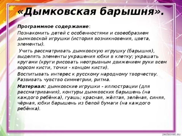 «Дымковская барышня».   Программное содержание : Познакомить детей с особенностями и своеобразием дымковской игрушки (история возникновения, цвета, элементы).  Учить рассматривать дымковскую игрушку (барышня), выделять элементы украшения юбки в клетку; украшать кругами (круги рисовать неотрывным движением руки всем ворсом кисти, точки - концом кисти). Воспитывать интерес к русскому народному творчеству. Развивать чувство симметрии, ритма. Материал: дымковские игрушки - иллюстрации (для рассматривания), контуры дымковских барышень (на каждого ребёнка), гуашь; красная, жёлтая, зелёная, синяя, чёрная, юбки барышень из белой бумаги (на каждого ребёнка).  