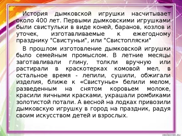 История дымковской игрушки насчитывает около 400 лет. Первыми дымковскими игрушками были свистульки в виде коней, баранов, козлов и уточек, изготавливаемые к ежегодному празднику 