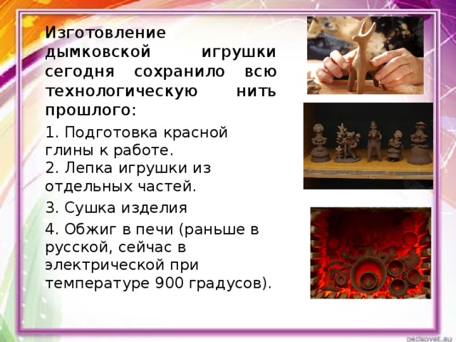 Изготовление дымковской игрушки сегодня сохранило всю технологическую нить прошлого: 1. Подготовка красной глины к работе.  2. Лепка игрушки из отдельных частей. 3. Сушка изделия 4. Обжиг в печи (раньше в русской, сейчас в электрической при температуре 900 градусов). 