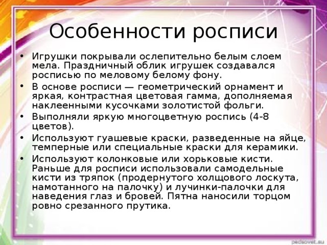 Особенности росписи Игрушки покрывали ослепительно белым слоем мела. Праздничный облик игрушек создавался росписью по меловому белому фону. В основе росписи — геометрический орнамент и яркая, контрастная цветовая гамма, дополняемая наклеенными кусочками золотистой фольги. Выполняли яркую многоцветную роспись (4-8 цветов). Используют гуашевые краски, разведенные на яйце, темперные или специальные краски для керамики. Используют колонковые или хорьковые кисти. Раньше для росписи использовали самодельные кисти из тряпок (продернутого холщового лоскута, намотанного на палочку) и лучинки-палочки для наведения глаз и бровей. Пятна наносили торцом ровно срезанного прутика.  