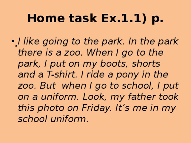 Home task Ex.1.1) p. . I like going to the park. In the park there is a zoo. When I go to the park, I put on my boots, shorts and a T-shirt. I ride a pony in the zoo. But when I go to school, I put on a uniform. Look, my father took this photo on Friday. It’s me in my school uniform. 