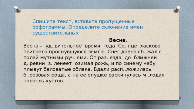 Спишите текст, вставьте пропущенные орфограммы. Определите склонение имен существительных  Весна . Весна – уд..вительное время года. Со..нце ласково пригрело проснувшуюся землю. Снег давно сб..жал с полей мутными руч..ями. От раз..езда до ближней д..ревни з..ленеет озимая рожь, и по синему небу плывут беловатые облака. Вдали расп..ложилась б..рёзовая роща, а на её опушке раскинулась м..лодая поросль кустов. 