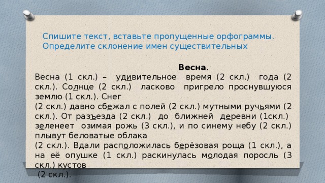 Спишите текст, вставьте пропущенные орфограммы. Определите склонение имен существительных  Весна . Весна (1 скл.) – уд и вительное время (2 скл.) года (2 скл.). Со л нце (2 скл.) ласково пригрело проснувшуюся землю (1 скл.). Снег (2 скл.) давно сб е жал с полей (2 скл.) мутными руч ь ями (2 скл.). От раз ъ езда (2 скл.) до ближней д е ревни (1скл.) з е ленеет озимая рожь (3 скл.), и по синему небу (2 скл.) плывут беловатые облака (2 скл.). Вдали расп о ложилась б е рёзовая роща (1 скл.), а на её опушке (1 скл.) раскинулась м о лодая поросль (3 скл.) кустов  (2 скл.). 